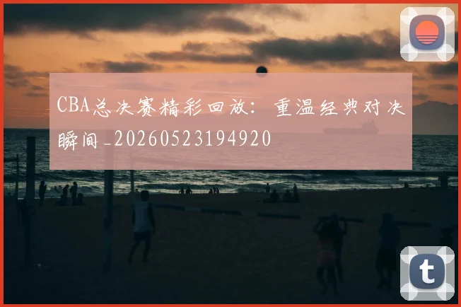 CBA总决赛精彩回放:重温经典对决瞬间_20260523194920