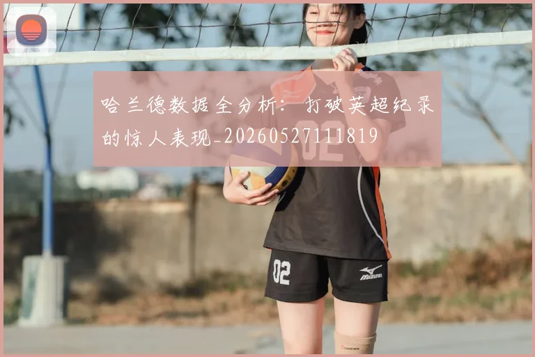 哈兰德数据全分析:打破英超纪录的惊人表现_20260527111819