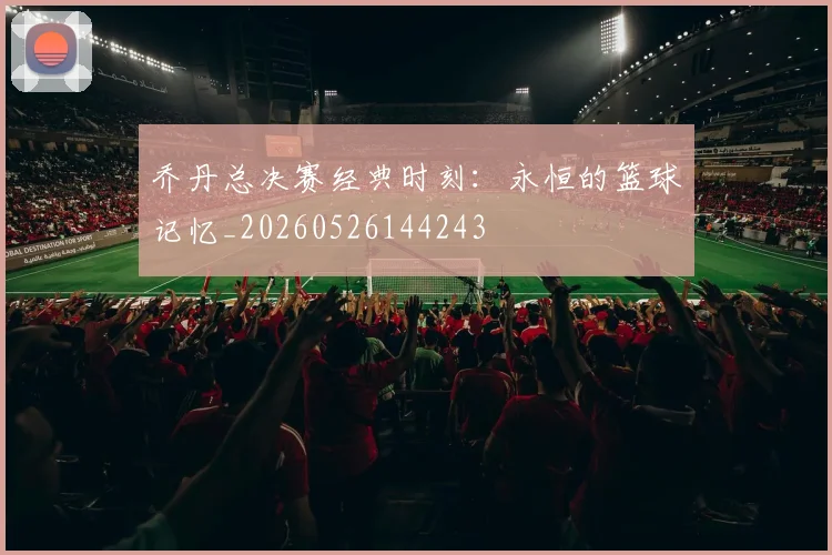 乔丹总决赛经典时刻：永恒的篮球记忆_20260526144243