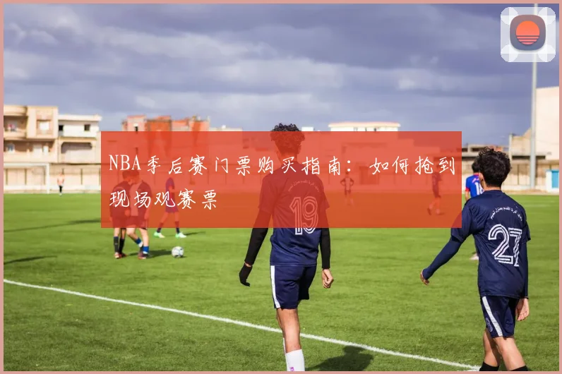 NBA季后赛门票购买指南:如何抢到现场观赛票