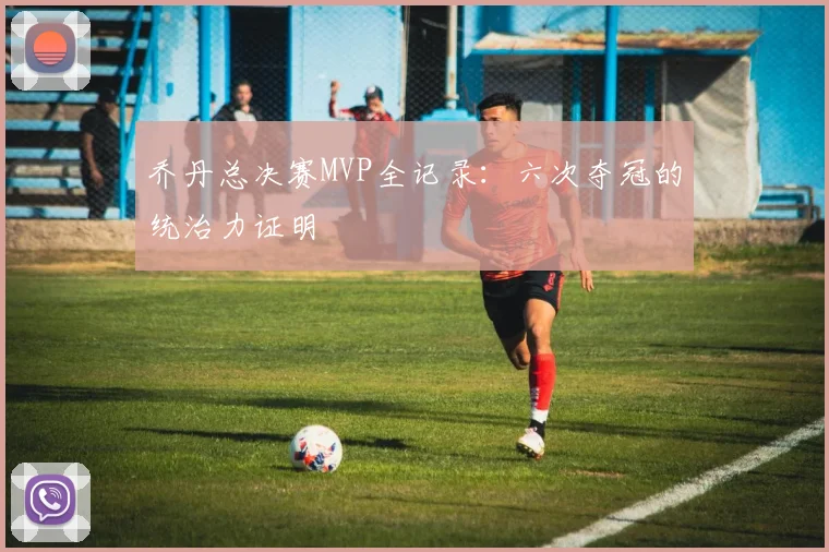 乔丹总决赛MVP全记录:六次夺冠的统治力证明